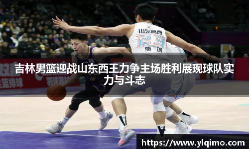 吉林男篮迎战山东西王力争主场胜利展现球队实力与斗志