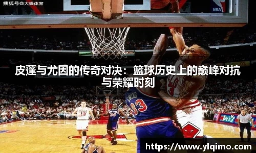 皮蓬与尤因的传奇对决：篮球历史上的巅峰对抗与荣耀时刻